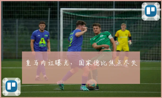 皇马内讧曝光，国家德比焦点尽失