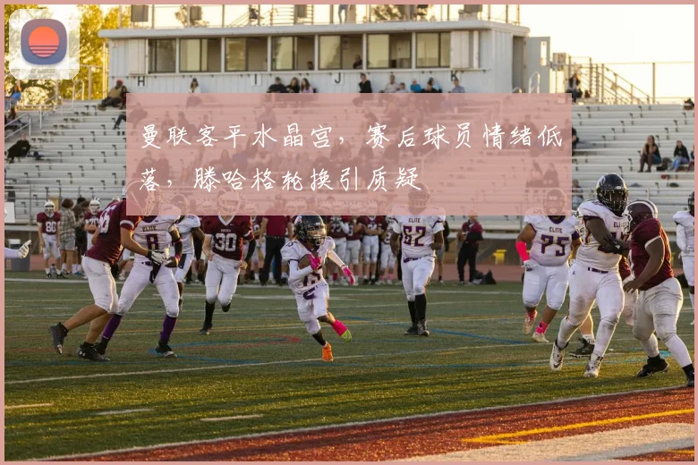 曼联客平水晶宫，赛后球员情绪低落，滕哈格轮换引质疑