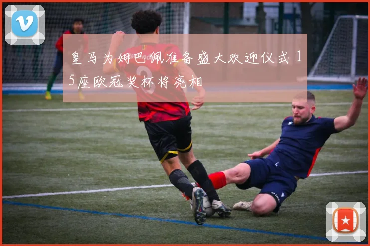 皇马为姆巴佩准备盛大欢迎仪式 15座欧冠奖杯将亮相