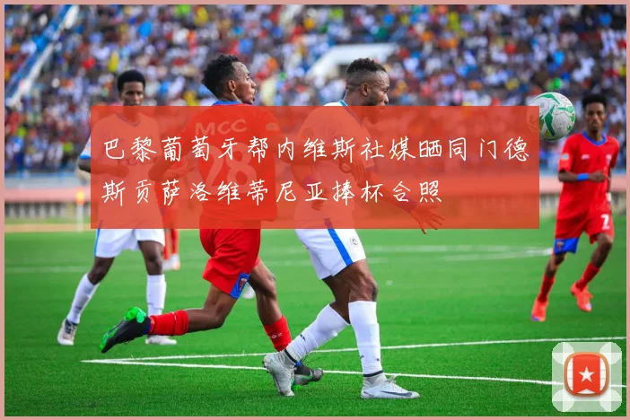 巴黎葡萄牙帮内维斯社媒晒同门德斯贡萨洛维蒂尼亚捧杯合照