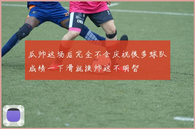 瓜帅这场后完全不会庆祝很多球队成绩一下滑就换帅这不明智