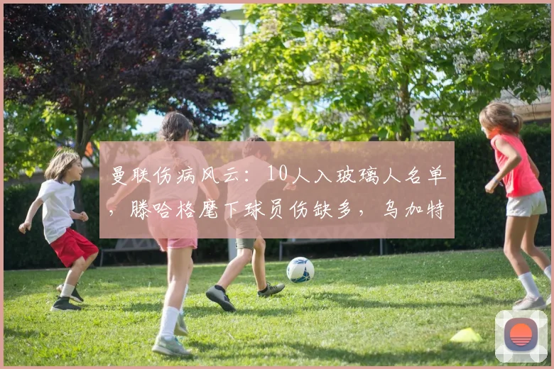 曼联伤病风云：10人入玻璃人名单，滕哈格麾下球员伤缺多，乌加特在铁人榜超越B费