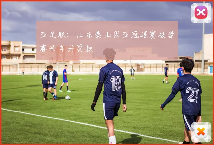 亚足联：山东泰山因亚冠退赛被禁赛两年并罚款