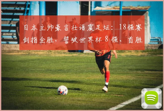 日本主帅豪言壮语震足坛：18强赛剑指全胜，誓破世界杯 8 强、首胜巴西