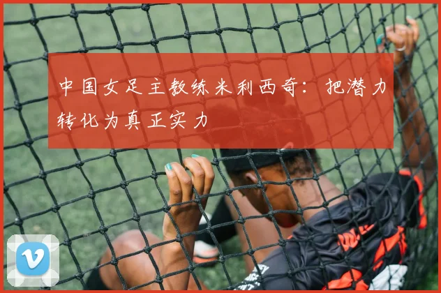 中国女足主教练米利西奇：把潜力转化为真正实力