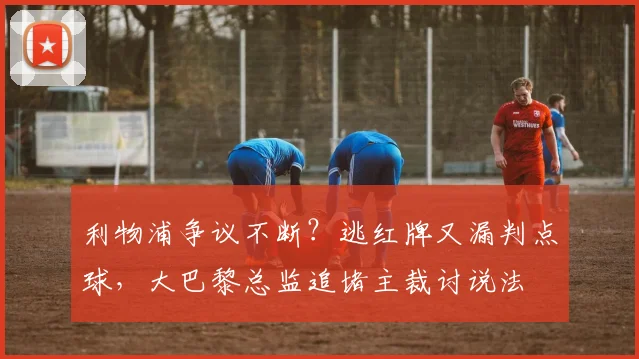 利物浦争议不断？逃红牌又漏判点球，大巴黎总监追堵主裁讨说法